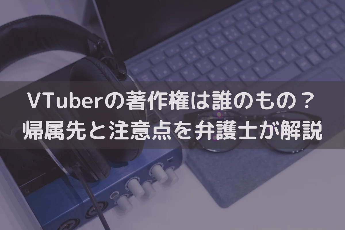 VTuberの著作権は誰のもの？帰属先と注意点を弁護士が解説